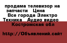 продама телевизор на запчасти › Цена ­ 500 - Все города Электро-Техника » Аудио-видео   . Костромская обл.